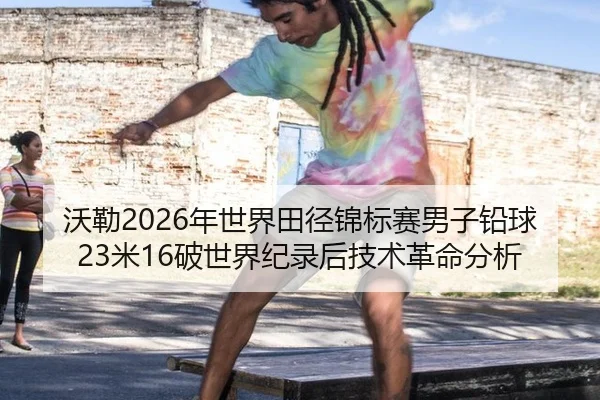 沃勒2026年世界田径锦标赛男子铅球23米16破世界纪录后技术革命分析